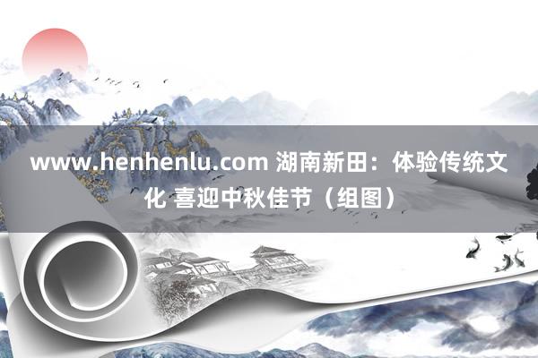 www.henhenlu.com 湖南新田：体验传统文化 喜迎中秋佳节（组图）