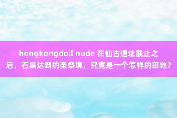 hongkongdoll nude 在仙古遗址截止之后，石昊达到的圣祭境，究竟是一个怎样的田地？