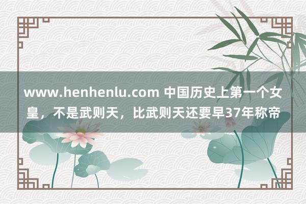 www.henhenlu.com 中国历史上第一个女皇，不是武则天，比武则天还要早37年称帝