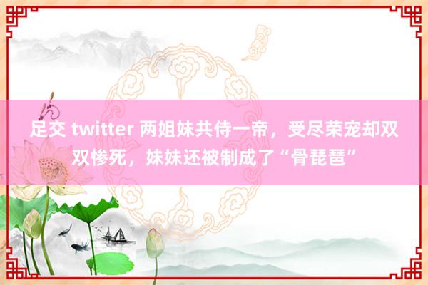 足交 twitter 两姐妹共侍一帝，受尽荣宠却双双惨死，妹妹还被制成了“骨琵琶”