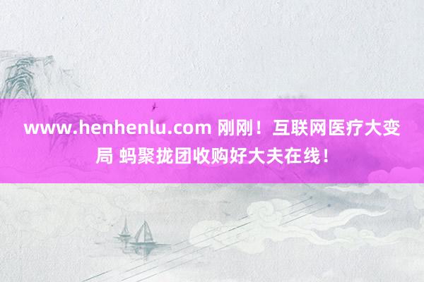 www.henhenlu.com 刚刚！互联网医疗大变局 蚂聚拢团收购好大夫在线！