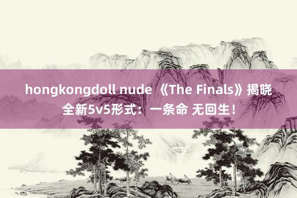 hongkongdoll nude 《The Finals》揭晓全新5v5形式：一条命 无回生！