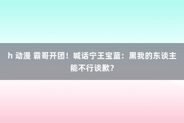 h 动漫 霸哥开团！喊话宁王宝蓝：黑我的东谈主能不行谈歉？