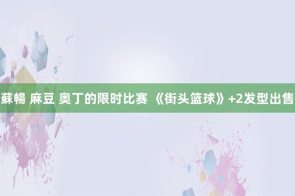 蘇暢 麻豆 奥丁的限时比赛 《街头篮球》+2发型出售