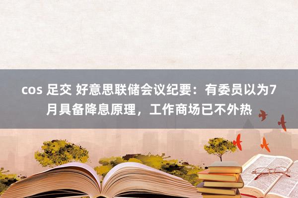 cos 足交 好意思联储会议纪要：有委员以为7月具备降息原理，工作商场已不外热