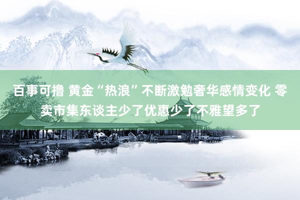 百事可撸 黄金“热浪”不断激勉奢华感情变化 零卖市集东谈主少了优惠少了不雅望多了