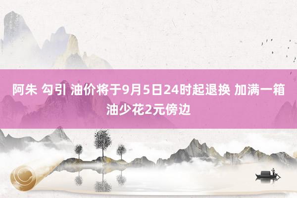 阿朱 勾引 油价将于9月5日24时起退换 加满一箱油少花2元傍边