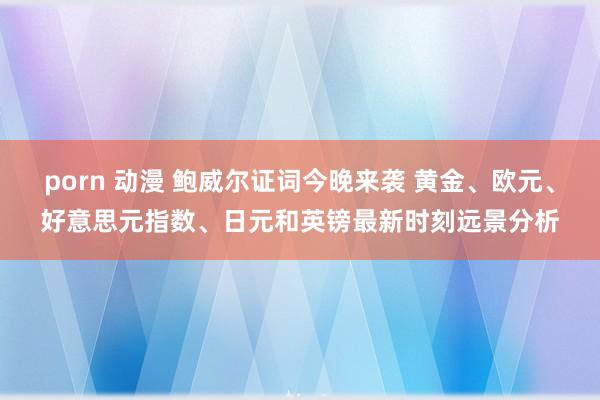 porn 动漫 鲍威尔证词今晚来袭 黄金、欧元、好意思元指数、日元和英镑最新时刻远景分析