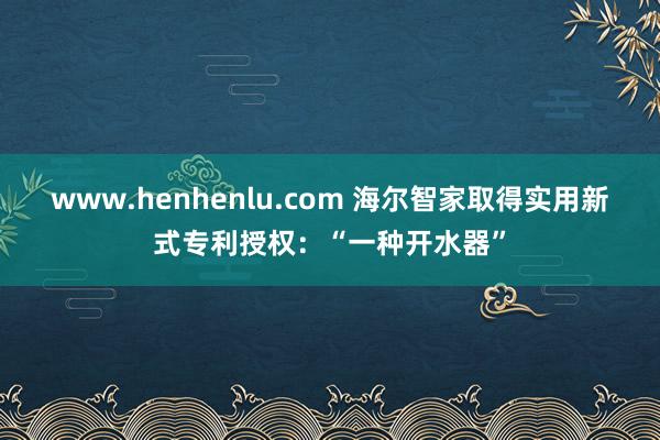 www.henhenlu.com 海尔智家取得实用新式专利授权：“一种开水器”