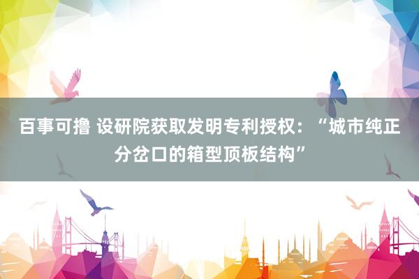 百事可撸 设研院获取发明专利授权：“城市纯正分岔口的箱型顶板结构”