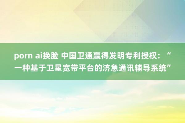 porn ai换脸 中国卫通赢得发明专利授权：“一种基于卫星宽带平台的济急通讯辅导系统”