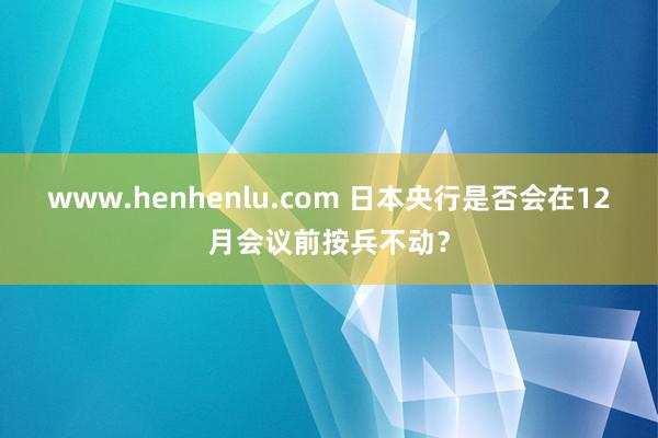 www.henhenlu.com 日本央行是否会在12月会议前按兵不动？