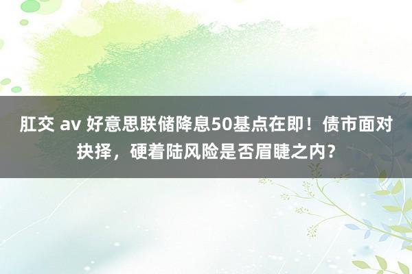 肛交 av 好意思联储降息50基点在即！债市面对抉择，硬着陆风险是否眉睫之内？