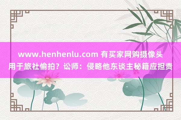 www.henhenlu.com 有买家网购摄像头用于旅社偷拍？讼师：侵略他东谈主秘籍应担责