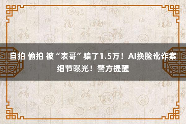 自拍 偷拍 被“表哥”骗了1.5万！AI换脸讹诈案细节曝光！警方提醒