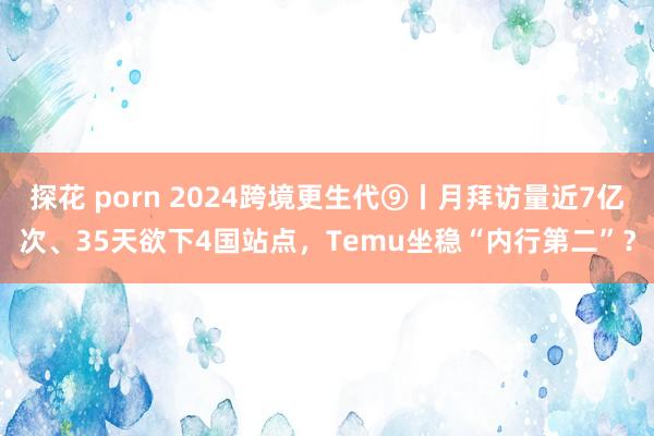 探花 porn 2024跨境更生代⑨丨月拜访量近7亿次、35天欲下4国站点，Temu坐稳“内行第二”？