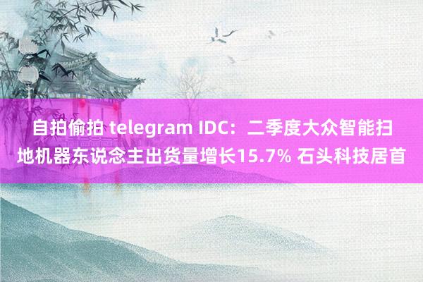 自拍偷拍 telegram IDC：二季度大众智能扫地机器东说念主出货量增长15.7% 石头科技居首