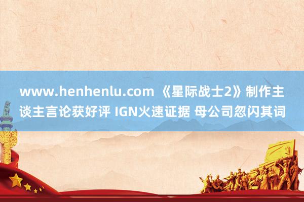 www.henhenlu.com 《星际战士2》制作主谈主言论获好评 IGN火速证据 母公司忽闪其词