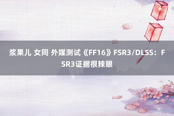 浆果儿 女同 外媒测试《FF16》FSR3/DLSS：FSR3证据很辣眼