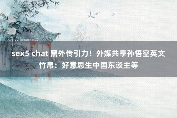 sex5 chat 黑外传引力！外媒共享孙悟空英文竹帛：好意思生中国东谈主等