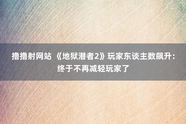 撸撸射网站 《地狱潜者2》玩家东谈主数飙升：终于不再减轻玩家了