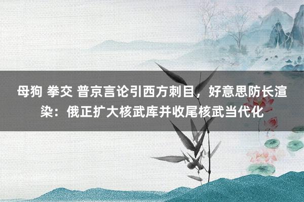 母狗 拳交 普京言论引西方刺目，好意思防长渲染：俄正扩大核武库并收尾核武当代化