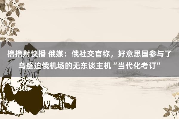 撸撸射快播 俄媒：俄社交官称，好意思国参与了乌蹙迫俄机场的无东谈主机“当代化考订”