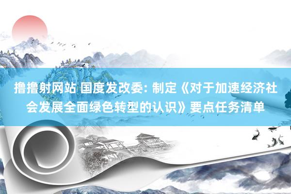 撸撸射网站 国度发改委: 制定《对于加速经济社会发展全面绿色转型的认识》要点任务清单