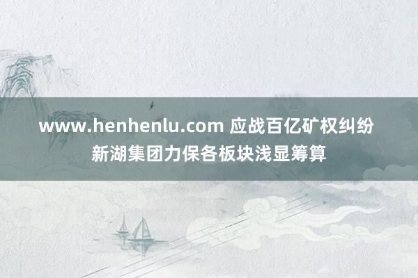 www.henhenlu.com 应战百亿矿权纠纷 新湖集团力保各板块浅显筹算