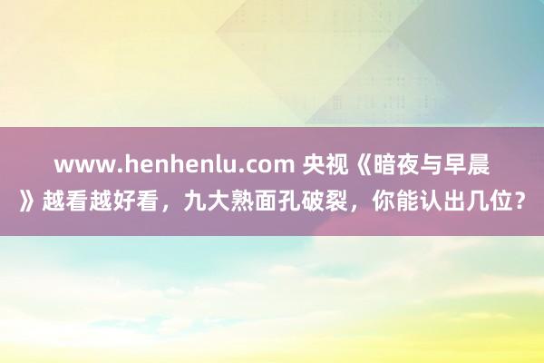 www.henhenlu.com 央视《暗夜与早晨》越看越好看，九大熟面孔破裂，你能认出几位？