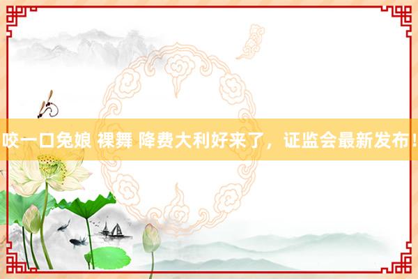 咬一口兔娘 裸舞 降费大利好来了，证监会最新发布！