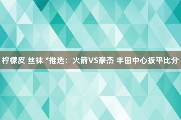 柠檬皮 丝袜 *推选：火箭VS豪杰 丰田中心扳平比分