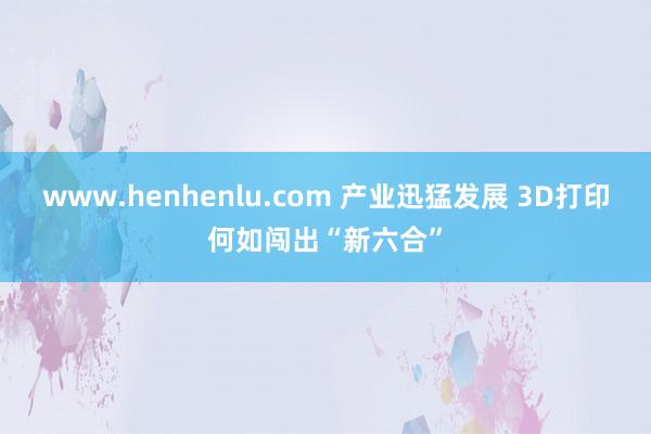 www.henhenlu.com 产业迅猛发展 3D打印何如闯出“新六合”