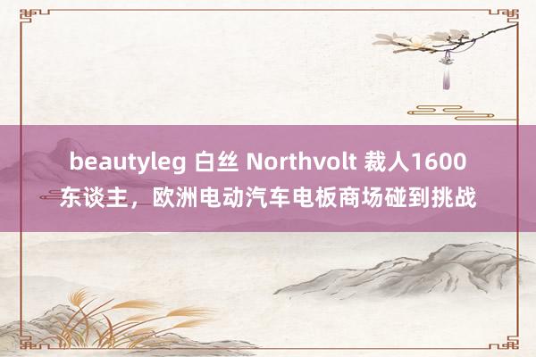 beautyleg 白丝 Northvolt 裁人1600东谈主，欧洲电动汽车电板商场碰到挑战