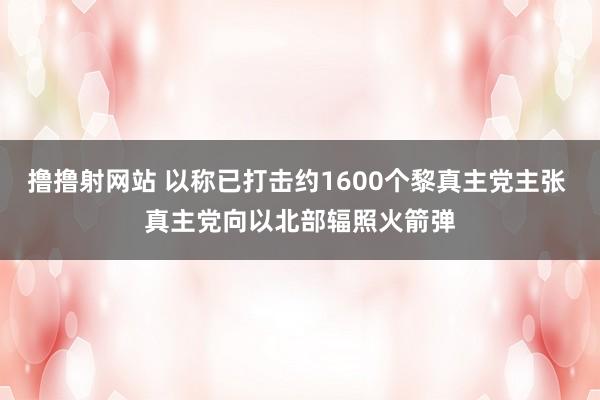 撸撸射网站 以称已打击约1600个黎真主党主张 真主党向以北部辐照火箭弹