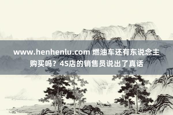 www.henhenlu.com 燃油车还有东说念主购买吗？4S店的销售员说出了真话