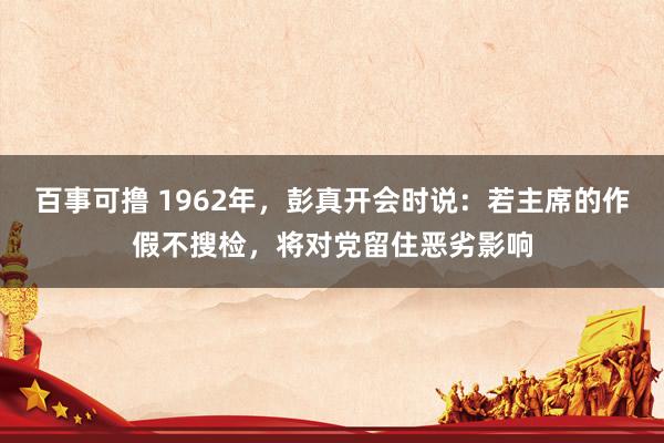 百事可撸 1962年，彭真开会时说：若主席的作假不搜检，将对党留住恶劣影响