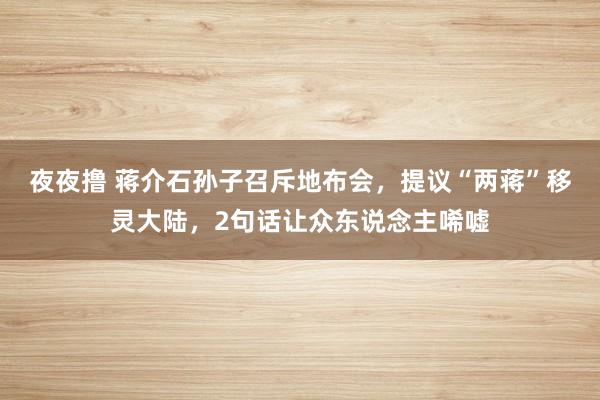 夜夜撸 蒋介石孙子召斥地布会，提议“两蒋”移灵大陆，2句话让众东说念主唏嘘