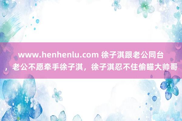 www.henhenlu.com 徐子淇跟老公同台，老公不愿牵手徐子淇，徐子淇忍不住偷瞄大帅哥