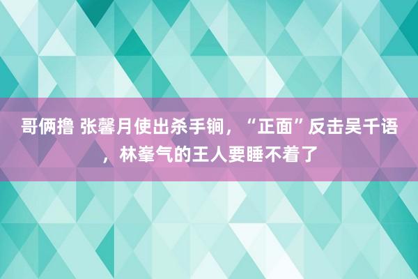 哥俩撸 张馨月使出杀手锏，“正面”反击吴千语，林峯气的王人要睡不着了