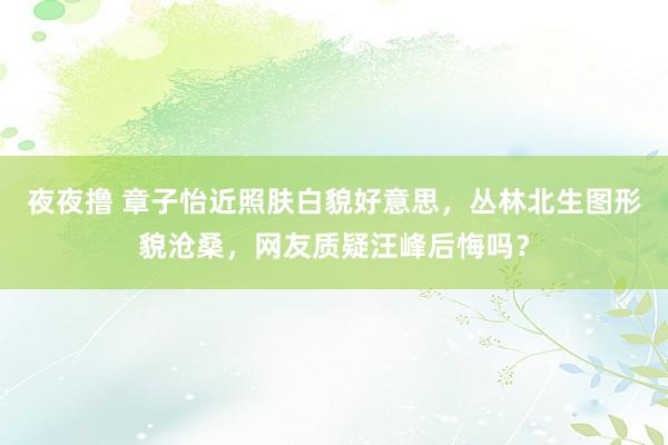 夜夜撸 章子怡近照肤白貌好意思，丛林北生图形貌沧桑，网友质疑汪峰后悔吗？