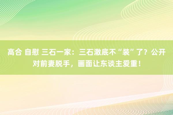 高合 自慰 三石一家：三石澈底不“装”了？公开对前妻脱手，画面让东谈主爱重！