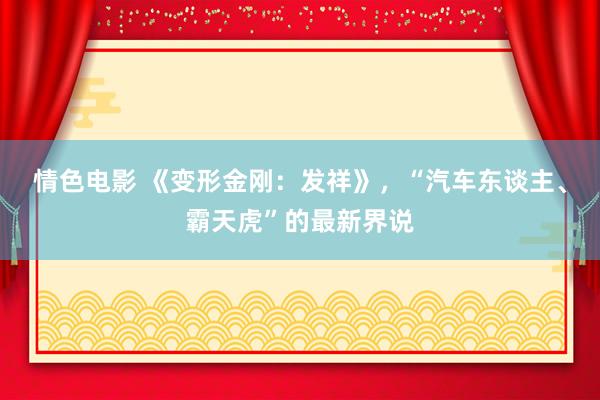 情色电影 《变形金刚：发祥》，“汽车东谈主、霸天虎”的最新界说