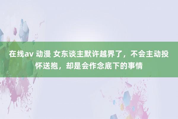 在线av 动漫 女东谈主默许越界了，不会主动投怀送抱，却是会作念底下的事情