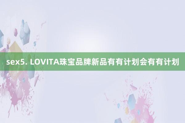 sex5. LOVITA珠宝品牌新品有有计划会有有计划