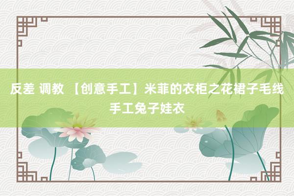 反差 调教 【创意手工】米菲的衣柜之花裙子毛线手工兔子娃衣