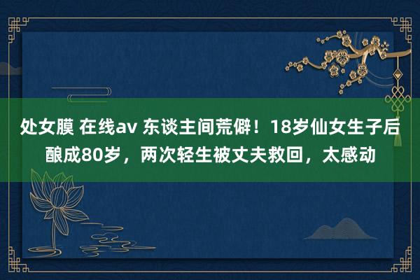 处女膜 在线av 东谈主间荒僻！18岁仙女生子后酿成80岁，两次轻生被丈夫救回，太感动