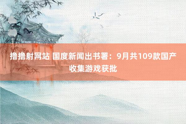 撸撸射网站 国度新闻出书署：9月共109款国产收集游戏获批