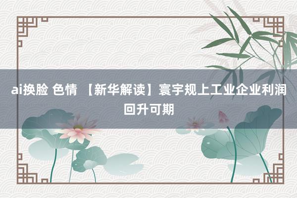 ai换脸 色情 【新华解读】寰宇规上工业企业利润回升可期