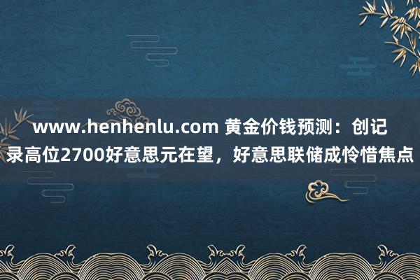 www.henhenlu.com 黄金价钱预测：创记录高位2700好意思元在望，好意思联储成怜惜焦点